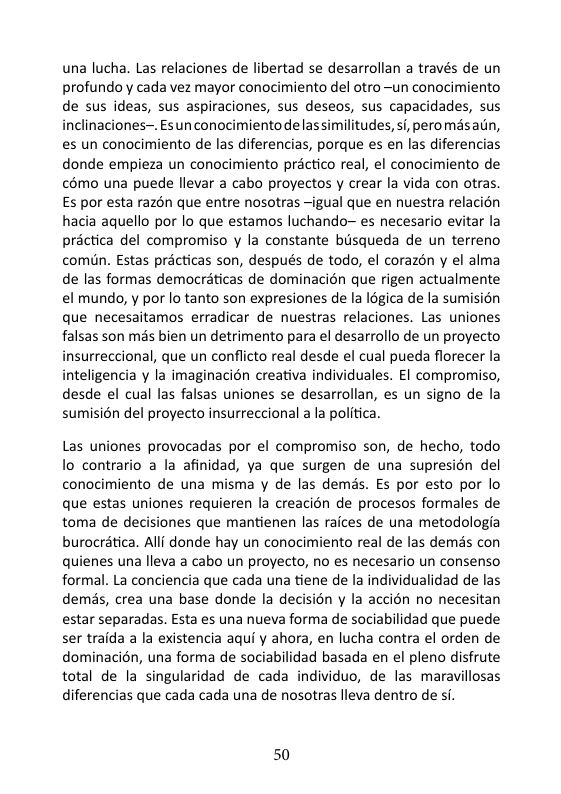 una lucha. Las relaciones de libertad se desarrollan a través de un profundoyy cada vez mayor conocimiento del otro ~un conocimiento de sus ideas, sus aspiraciones, sus deseos, sus capacidades, sus inclinaciones~. Esun conocimiento delassimilitudes, s/, peromasatin, es un conocimiento de las diferencias, porque es en las diferencias donde empieza un conocimiento préctico real, el conocimiento de c6mo una puede llevar a cabo proyectos y crear la vida con otras Es por esta razén que entre nosotras ~igual que en nuestra relacion hacia aquello por lo que estamos luchando~ es necesario evitar la préctica del compromiso y la constante biisqueda de un terreno comiin. Estas prcticas son, después de todo, el corazén y el alma de las formas democraticas de dominacién que rigen actualmente el mundo, y por lo tanto son expresiones de la 8gica de la sumision que necesaitamos erradicar de nuestras relaciones. Las uniones falsas son mas bien un detrimento para el desarrollo de un proyecto insurreccional, que un conflicto real desde el cual pueda florecer la inteligencia y la imaginacion creativa individuales. EI compromiso, desde el cual las falsas uniones se desarrollan, es un signo de la sumisién del proyecto insurreccional a la politica.  Las uniones provocadas por el compromiso son, de hecho, todo lo contrario a la afinidad, ya que surgen de una supresion del conocimiento de una misma y de las demds. Es por esto por lo que estas uniones requieren la creacion de procesos formales de toma de decisiones que mantienen las raices de una metodologia burocratica. Alli donde hay un conocimiento real de las demas con quienes una lleva a cabo un proyecto, no es necesario un consenso formal. La conciencia que cada una tiene de la individualidad de las demés, crea una base donde la decision y la accién no necesitan estar separadas. Esta es una nueva forma de sociabilidad que puede ser traida a la existencia aqui y ahora, en lucha contra el orden de dominacién, una forma de sociabilidad basada en el pleno disfrute total de la singularidad de cada individuo, de las maravillosas diferencias que cada cada una de nosotras lleva dentro de si. 
